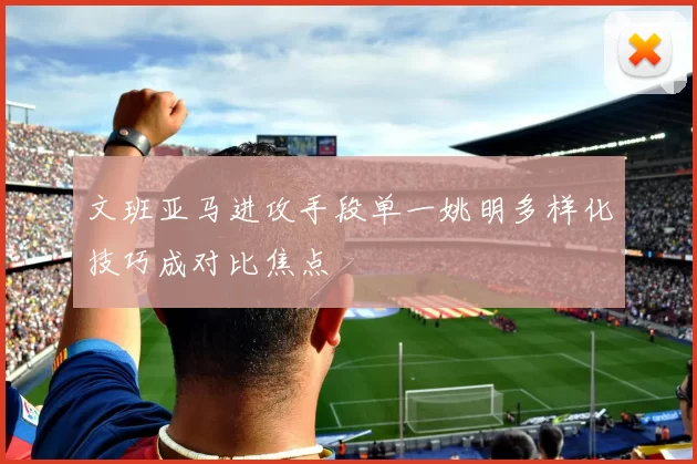 文班亚马进攻手段单一姚明多样化技巧成对比焦点