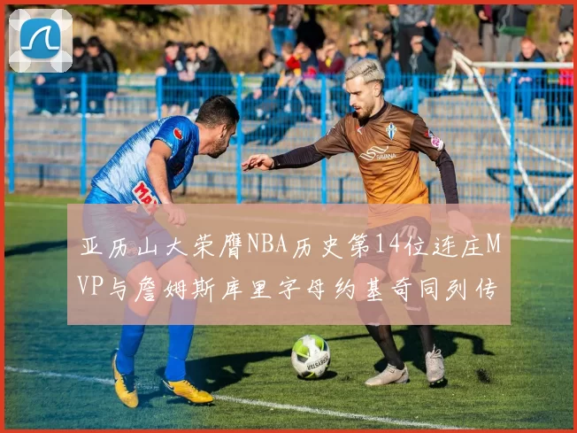 亚历山大荣膺NBA历史第14位连庄MVP与詹姆斯库里字母约基奇同列传奇行列