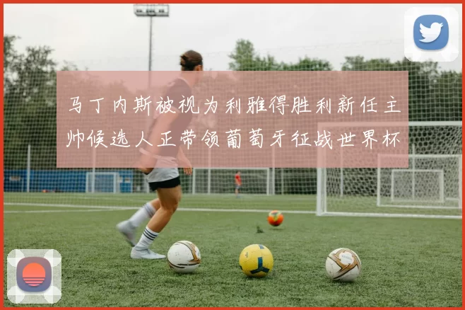 马丁内斯被视为利雅得胜利新任主帅候选人正带领葡萄牙征战世界杯