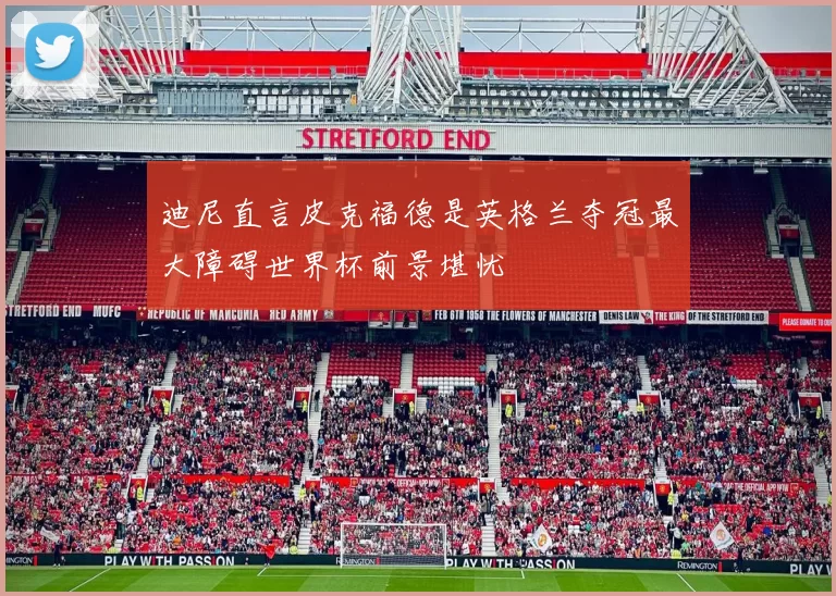 迪尼直言皮克福德是英格兰夺冠最大障碍世界杯前景堪忧
