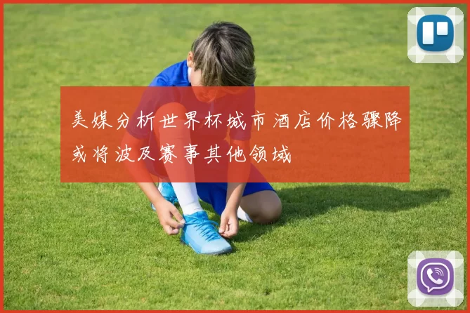 美媒分析世界杯城市酒店价格骤降或将波及赛事其他领域