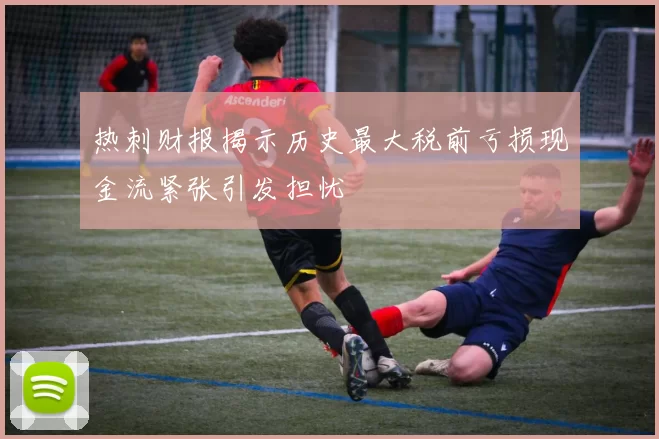 热刺财报揭示历史最大税前亏损现金流紧张引发担忧