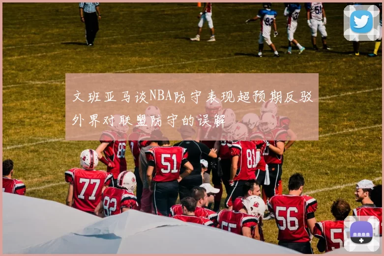 文班亚马谈NBA防守表现超预期反驳外界对联盟防守的误解