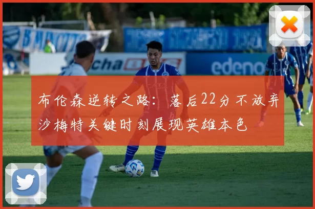 布伦森逆转之路：落后22分不放弃沙梅特关键时刻展现英雄本色