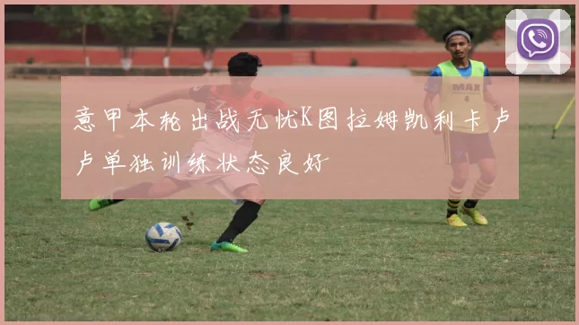 意甲本轮出战无忧K图拉姆凯利卡卢卢单独训练状态良好