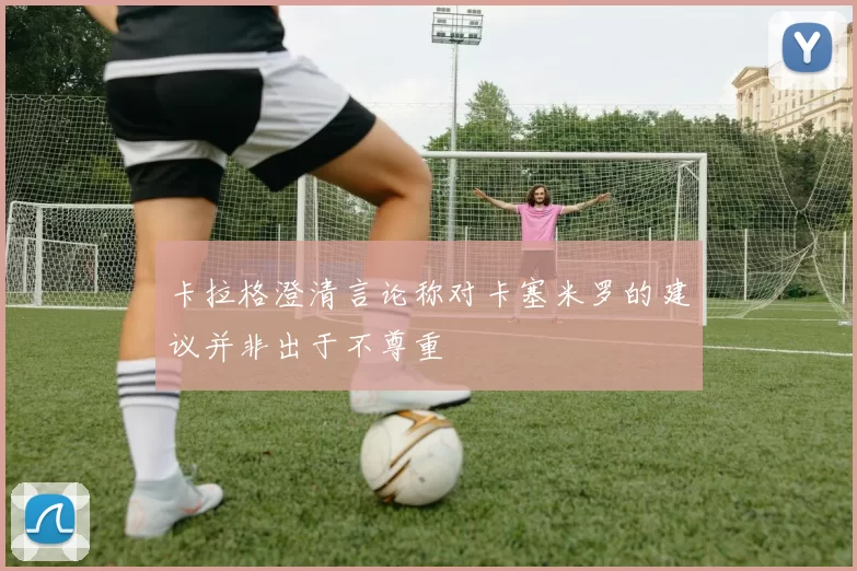 卡拉格澄清言论称对卡塞米罗的建议并非出于不尊重