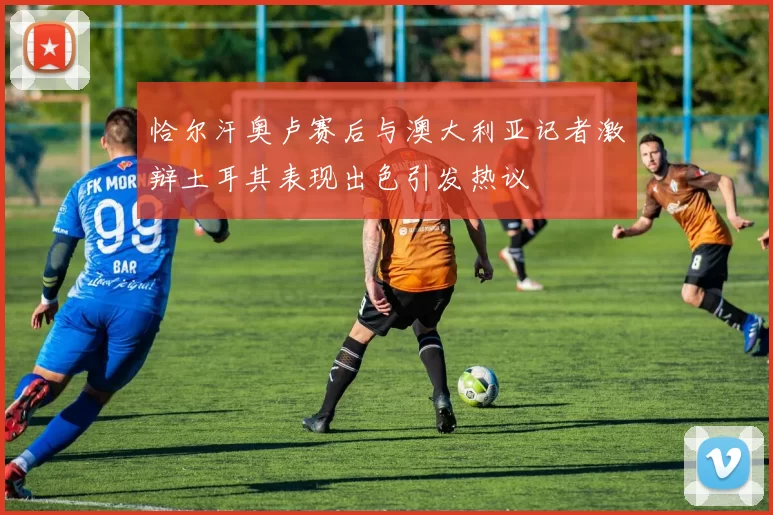 恰尔汗奥卢赛后与澳大利亚记者激辩土耳其表现出色引发热议