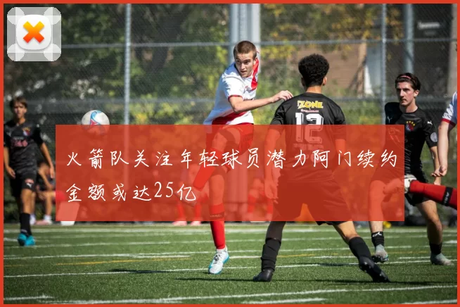 火箭队关注年轻球员潜力阿门续约金额或达25亿