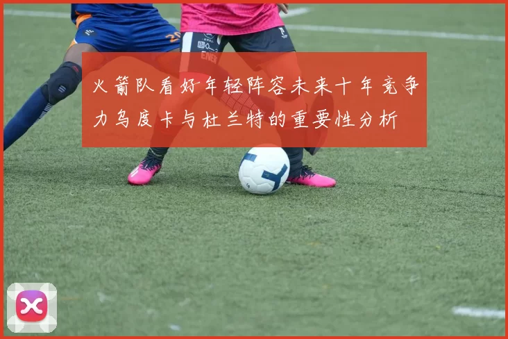 火箭队看好年轻阵容未来十年竞争力乌度卡与杜兰特的重要性分析