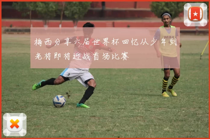 梅西分享六届世界杯回忆从少年到老将即将迎战首场比赛
