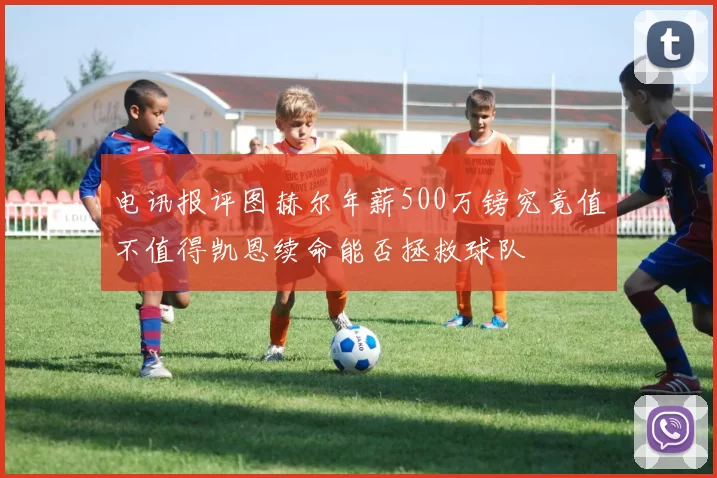 电讯报评图赫尔年薪500万镑究竟值不值得凯恩续命能否拯救球队