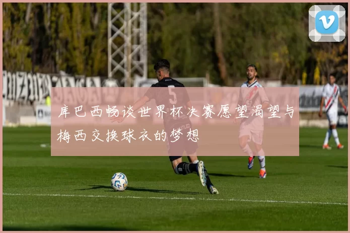 库巴西畅谈世界杯决赛愿望渴望与梅西交换球衣的梦想