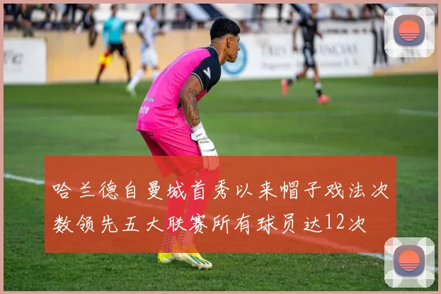 哈兰德自曼城首秀以来帽子戏法次数领先五大联赛所有球员达12次