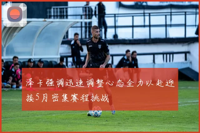 泽卡强调迅速调整心态全力以赴迎接5月密集赛程挑战