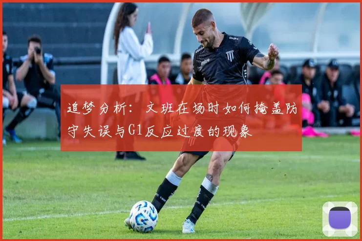 追梦分析：文班在场时如何掩盖防守失误与G1反应过度的现象