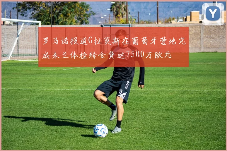 罗马诺报道G拉莫斯在葡萄牙营地完成米兰体检转会费达7500万欧元