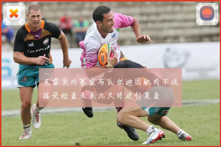 克雷莫内塞宣布瓦尔迪因肌肉不适接受检查未来几天将进行复查