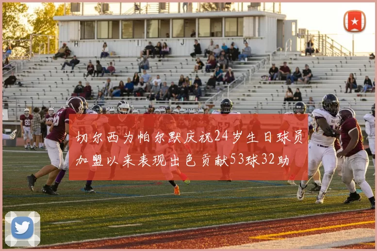 切尔西为帕尔默庆祝24岁生日球员加盟以来表现出色贡献53球32助